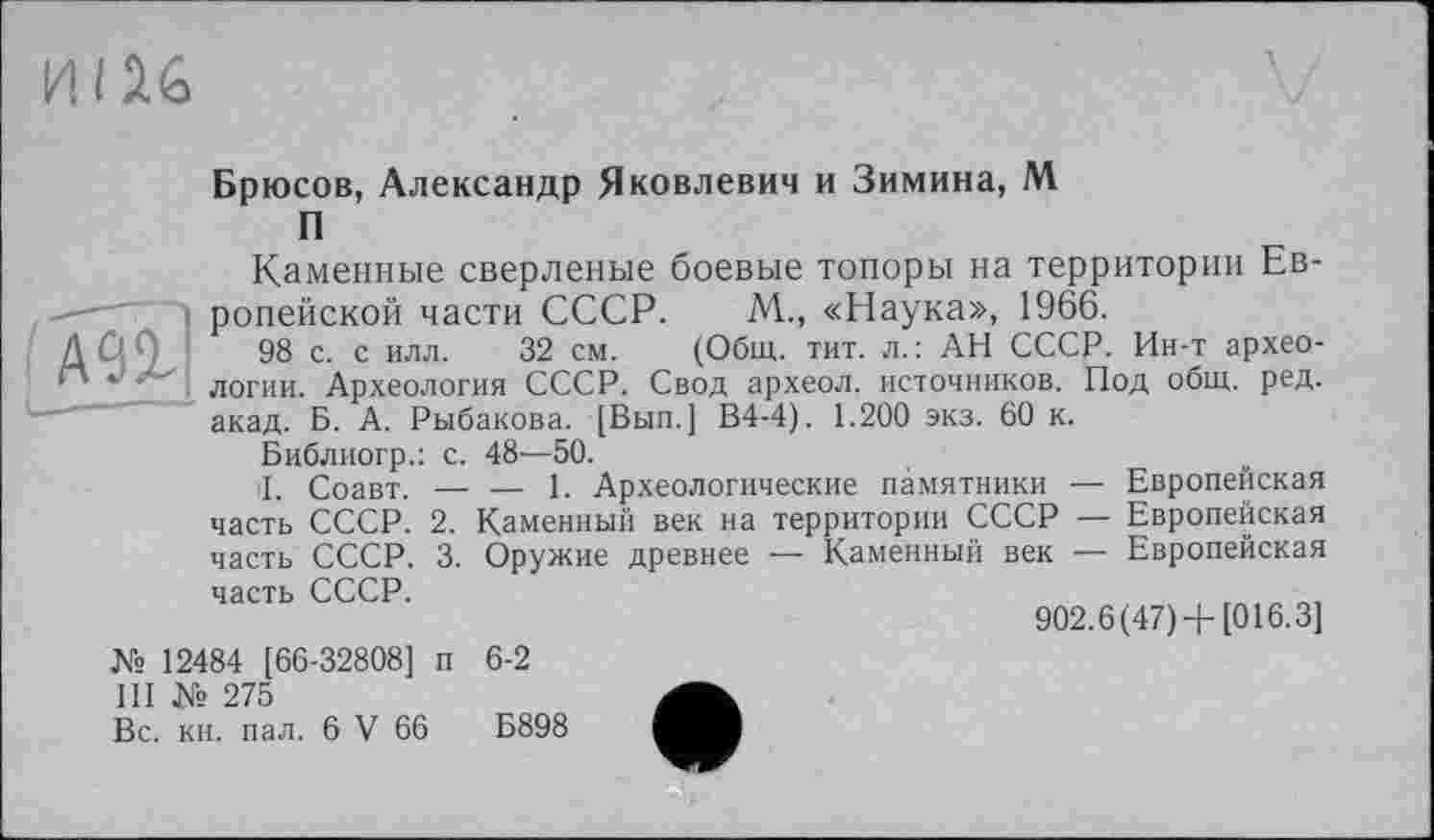 ﻿ИI И&
Брюсов, Александр Яковлевич и Зимина, М
П
АПІ
Каменные сверленые боевые топоры на территории Европейской части СССР. М„ «Наука», 1966.
98 с. с илл. 32 см. (Общ. тит. л.: АН СССР. Ин-т археологии. Археология СССР. Свод археол. источников. Под общ. ред. акад. Б. А. Рыбакова. [Вып.] В4-4). 1.200 экз. 60 к.
Библиогр.: с. 48—50.
il. Соавт. — — 1. Археологические памятники — Европейская часть СССР. 2. Каменный век на территории СССР — Европейская часть СССР. 3. Оружие древнее — Каменный век — Европейская
часть СССР.
№ 12484 [66-32808] п 6-2
III № 275
Вс. кн. пал. 6 V 66	Б898
902.6(47)+ [016.3]